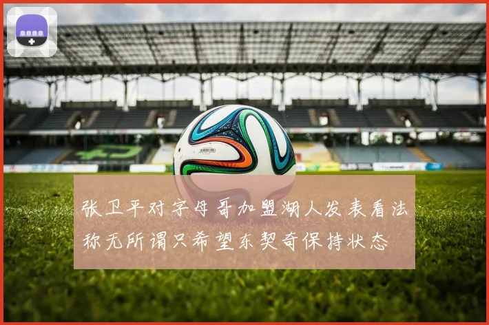 张卫平对字母哥加盟湖人发表看法称无所谓只希望东契奇保持状态