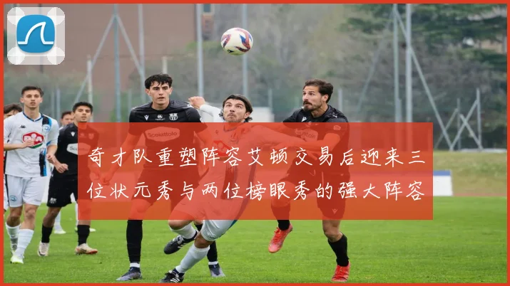 奇才队重塑阵容艾顿交易后迎来三位状元秀与两位榜眼秀的强大阵容