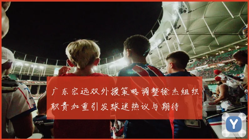 广东宏远双外援策略调整徐杰组织职责加重引发球迷热议与期待