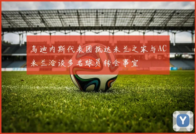 乌迪内斯代表团抵达米兰之家与AC米兰洽谈多名球员转会事宜