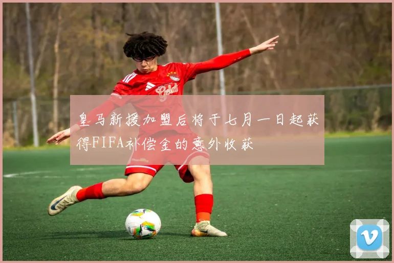 皇马新援加盟后将于七月一日起获得FIFA补偿金的意外收获