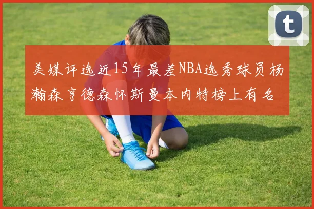 美媒评选近15年最差NBA选秀球员杨瀚森亨德森怀斯曼本内特榜上有名