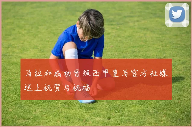 马拉加成功晋级西甲皇马官方社媒送上祝贺与祝福
