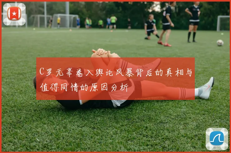C罗无辜卷入舆论风暴背后的真相与值得同情的原因分析