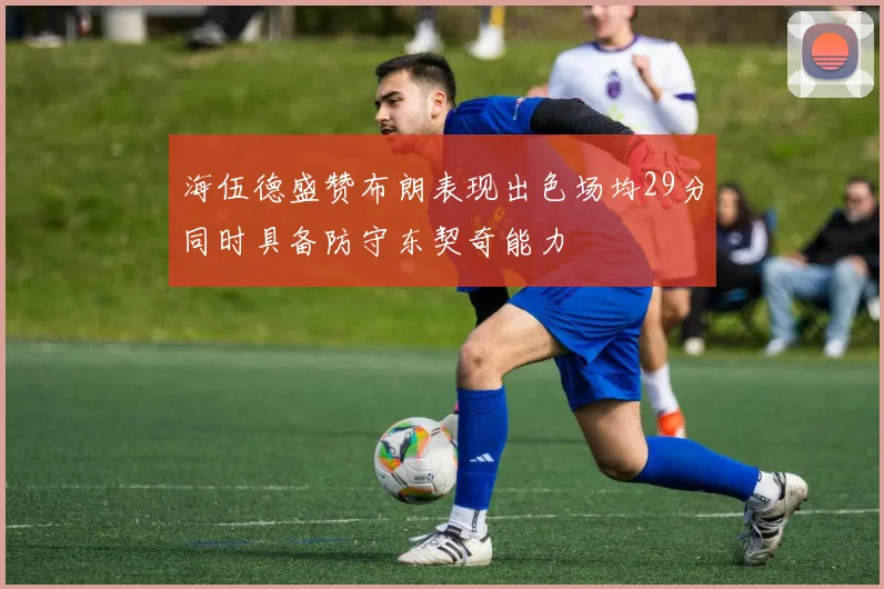 海伍德盛赞布朗表现出色场均29分同时具备防守东契奇能力