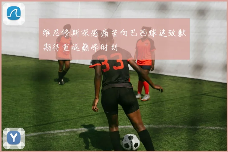 维尼修斯深感痛苦向巴西球迷致歉期待重返巅峰时刻