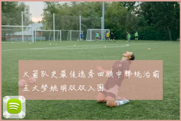 火箭队史最佳选秀回顾中锋统治前五大梦姚明双双入围
