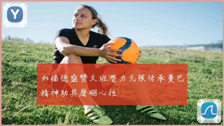 加福德盛赞文班潜力无限传承曼巴精神助其磨砺心性