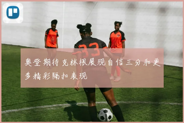奥登期待克林根展现自信三分和更多精彩隔扣表现