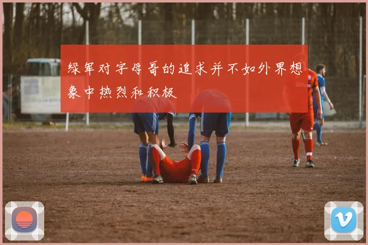 绿军对字母哥的追求并不如外界想象中热烈和积极